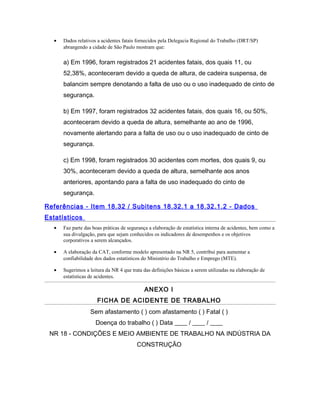 • Dados relativos a acidentes fatais fornecidos pela Delegacia Regional do Trabalho (DRT/SP)
abrangendo a cidade de São Paulo mostram que:
a) Em 1996, foram registrados 21 acidentes fatais, dos quais 11, ou
52,38%, aconteceram devido a queda de altura, de cadeira suspensa, de
balancim sempre denotando a falta de uso ou o uso inadequado de cinto de
segurança.
b) Em 1997, foram registrados 32 acidentes fatais, dos quais 16, ou 50%,
aconteceram devido a queda de altura, semelhante ao ano de 1996,
novamente alertando para a falta de uso ou o uso inadequado de cinto de
segurança.
c) Em 1998, foram registrados 30 acidentes com mortes, dos quais 9, ou
30%, aconteceram devido a queda de altura, semelhante aos anos
anteriores, apontando para a falta de uso inadequado do cinto de
segurança.
Referências - Item 18.32 / Subitens 18.32.1 a 18.32.1.2 - Dados
Estatísticos
• Faz parte das boas práticas de segurança a elaboração de estatística interna de acidentes, bem como a
sua divulgação, para que sejam conhecidos os indicadores de desempenhos e os objetivos
corporativos a serem alcançados.
• A elaboração da CAT, conforme modelo apresentado na NR 5, contribui para aumentar a
confiabilidade dos dados estatísticos do Ministério do Trabalho e Emprego (MTE).
• Sugerimos a leitura da NR 4 que trata das definições básicas a serem utilizadas na elaboração de
estatísticas de acidentes.
ANEXO I
FICHA DE ACIDENTE DE TRABALHO
Sem afastamento ( ) com afastamento ( ) Fatal ( )
Doença do trabalho ( ) Data ____ / ____ / ____
NR 18 - CONDIÇÕES E MEIO AMBIENTE DE TRABALHO NA INDÚSTRIA DA
CONSTRUÇÃO
 