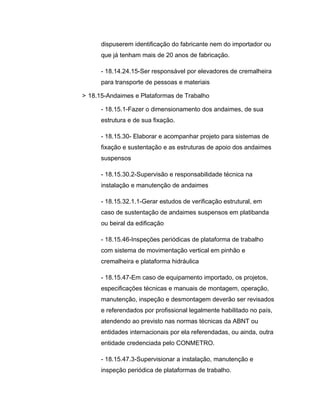 dispuserem identificação do fabricante nem do importador ou
que já tenham mais de 20 anos de fabricação.
- 18.14.24.15-Ser responsável por elevadores de cremalheira
para transporte de pessoas e materiais
> 18.15-Andaimes e Plataformas de Trabalho
- 18.15.1-Fazer o dimensionamento dos andaimes, de sua
estrutura e de sua fixação.
- 18.15.30- Elaborar e acompanhar projeto para sistemas de
fixação e sustentação e as estruturas de apoio dos andaimes
suspensos
- 18.15.30.2-Supervisão e responsabilidade técnica na
instalação e manutenção de andaimes
- 18.15.32.1.1-Gerar estudos de verificação estrutural, em
caso de sustentação de andaimes suspensos em platibanda
ou beiral da edificação
- 18.15.46-Inspeções periódicas de plataforma de trabalho
com sistema de movimentação vertical em pinhão e
cremalheira e plataforma hidráulica
- 18.15.47-Em caso de equipamento importado, os projetos,
especificações técnicas e manuais de montagem, operação,
manutenção, inspeção e desmontagem deverão ser revisados
e referendados por profissional legalmente habilitado no país,
atendendo ao previsto nas normas técnicas da ABNT ou
entidades internacionais por ela referendadas, ou ainda, outra
entidade credenciada pelo CONMETRO.
- 18.15.47.3-Supervisionar a instalação, manutenção e
inspeção periódica de plataformas de trabalho.
 