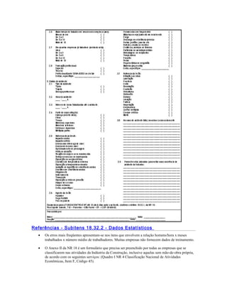 Referências - Subitens 18.32.2 - Dados Estatísticos
• Os erros mais freqüentes apresentam-se nos itens que envolvem a relação homens/hora x meses
trabalhados x número médio de trabalhadores. Muitas empresas não fornecem dados de treinamento.
• O Anexo II da NR 18 é um formulário que precisa ser preenchido por todas as empresas que se
classificarem nas atividades da Indústria da Construção, inclusive aquelas sem mão-de-obra própria,
de acordo com os seguintes serviços: (Quadro I NR 4 Classificação Nacional de Atividades
Econômicas, Item F, Código 45).
 