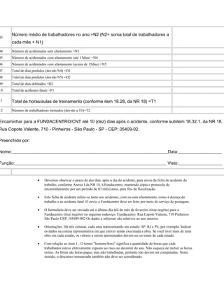 03
Número médio de trabalhadores no ano =N2 (N2= soma total de trabalhadores a
cada mês + N1)
04 Número de acidentados sem afastamento =N3
05 Número de acidentados com afastamento (até 15dias) =N4
06 Número de acidentados com afastamento (acima de 15dias) =N5
07 Total de dias perdidos (devido N4) =D1
08 Total de dias perdidos (devido N5) =D2
09 Total de dias debitados =D2
10 Total de acidentes fatais =F1
11 Total de horas/aulas de treinamento (conforme item 18.28, da NR 18) =T1
12 Número de trabalhadores treinados (devido a T1)=T2
Encaminhar para a FUNDACENTRO/CNT até 10 (dez) dias após o acidente, conforme subitem 18.32.1, da NR 18.
Rua Copote Valente, 710 - Pinheiros - São Paulo - SP - CEP: 05409-02.
Preenchido por:
Nome:_______________________________________________________________________Data:____________________
Função:_____________________________________________________________________ Visto:____________________
• Devemos observar o prazo de dez dias, após o dia do acidente, para envio da ficha de acidente do
trabalho, conforme Anexo I da NR 18, à Fundacentro, mantendo cópia e protocolo de
encaminhamento por um período de 03 (três) anos, para fins de fiscalização.
• Esta ficha de acidente refere-se tanto aos acidentes, com ou sem afastamento, como à doença do
trabalho e ao acidente fatal. O envio à Fundacentro deve ser feito por meio de serviço de postagem.
• O formulário deve ser enviado até o último dia útil do mês de fevereiro (tirar negrito) para a
Fundacentro (tirar negrito) no seguinte endereço: Fundacentro: Rua Capote Valente, 710 Pinheiros
São Paulo CEP.: 05409-002 Os dados a informar são relativos ao ano anterior.
• Orientações: Há três colunas, cada uma representando um estado: SP, RJ e PE, por exemplo. Indicar
os dados na coluna representativa em que estiver sendo executada a obra. Se você tiver mais de uma
obra em cada estado, os valores a serem apresentados devem ser os totais de cada estado.
• Com relação ao item 1 - O termo "homens/hora" significa a quantidade de horas que cada
trabalhador esteve efetivamente exposto ao risco no decorrer do ano. Não esqueça de incluir as horas
extras. As férias são horas pagas, mas não trabalhadas, portanto não devem ser computadas. Neste
sentido, o descanso remunerado também não deve ser considerado.
 