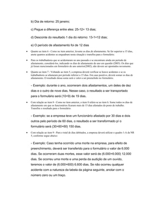 b) Dia de retorno: 25 janeiro;
c) Pegue a diferença entre eles: 25-12= 13 dias;
d) Desconte do resultado 1 dia do retorno: 13-1=12 dias;
e) O período de afastamento foi de 12 dias
• Quanto ao item 6 - Como no item anterior, levante os dias de afastamento. Se for superior a 15 dias,
anote quantos acidentes se enquadram nesta situação e transfira para o formulário.
• Para os trabalhadores que se acidentaram no ano passado e se encontram ainda em período de
afastamento, considerá-los, indicando os dias de afastamento do ano em questão (2003). Os dias que
já foram mencionados em formulário do ano anterior(2002), não devem ser apontados novamente.
• Quanto ao item 7 - Voltando ao item 5, a empresa deverá verificar se houve acidentes e se os
trabalhadores se afastaram por período inferior a 15 dias. Em caso positivo, deverá somar os dias de
afastamento. O resultado dessa soma será o valor a ser preenchido no formulário.
- Exemplo: durante o ano, ocorreram dois afastamentos, um deles de dez
dias e o outro de nove dias. Nesse caso, o resultado a ser transportado
para o formulário será (10+9) de 19 dias.
• Com relação ao item 8 - Como no item anterior, o item 8 refere-se ao item 6. Some todos os dias de
afastamento em que os funcionários ficaram mais de 15 dias afastados do posto de trabalho.
Transfira o resultado para o formulário.
- Exemplo: se a empresa teve um funcionário afastado por 30 dias e dois
outros pelo período de 60 dias, o resultado a ser transformado p/ o
formulário será (30+60+60) 150 dias.
• Com relação ao item 9 - Para o total de dias debitados, a empresa deverá utilizar o quadro 1-A da NR
5, conforme segue abaixo:
- Exemplo: Caso tenha ocorrido uma morte na empresa, para efeito de
preenchimento, deverá ser transferido para o formulário o valor de 6.000
dias. Se ocorreram duas mortes, esse valor será de (6.000+6.000) 12.000
dias. Se ocorreu uma morte e uma perda da audição de um ouvido,
teremos o valor de (6.000+600) 6.600 dias. Se não ocorreu qualquer
acidente com a natureza da tabela da página seguinte, anotar com o
número zero ou um traço.
 