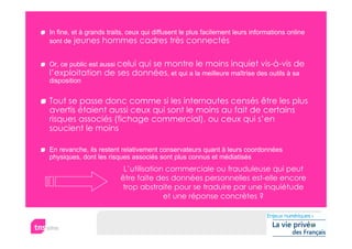 In fine, et à grands traits, ceux qui diffusent le plus facilement leurs informations online
sont de jeunes hommes cadres très connectés


Or, ce public est aussi celui
                       qui se montre le moins inquiet vis-à-vis de
l’exploitation de ses données, et qui a la meilleure maîtrise des outils à sa
disposition


Tout se passe donc comme si les internautes censés être les plus
avertis étaient aussi ceux qui sont le moins au fait de certains
risques associés (fichage commercial), ou ceux qui s’en
soucient le moins

En revanche, ils restent relativement conservateurs quant à leurs coordonnées
physiques, dont les risques associés sont plus connus et médiatisés
                          L’utilisation commerciale ou frauduleuse qui peut
                         être faite des données personnelles est-elle encore
                          trop abstraite pour se traduire par une inquiétude
                                       et une réponse concrètes ?
 