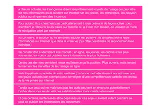 À l’heure actuelle, les Français se disent majoritairement inquiets de l’usage qui peut être
fait des informations qu’ils laissent sur Internet par les pirates, les entreprises, les pouvoirs
publics ou simplement des inconnus

Pour autant, il ne cherchent pas particulièrement à s’en prémunir de façon active : peu
cherchent à retrouver leurs traces sur Internet ou à éviter d’en laisser, en utilisant un mode
de navigation privé par exemple

Au contraire, la solution qu’ils semblent adopter est passive : ils diffusent moins leurs
informations sur Internet que dans la vraie vie (qui offre possibilités de reproduction bien
moindres)

Ce constat doit évidemment être modulé : en ligne, les jeunes, les cadres et les plus
connectés, sont ceux qui publient leurs informations le plus facilement

Certes ces derniers semblent mieux maîtriser ce qu’ils publient. Plus ouverts, mais tenant
fermement les manettes de leur image en ligne

Mais l’application partielle de cette maîtrise (on donne moins facilement son adresse que
ses goûts culturels par exemple) peut témoigner d’une compréhension partielle des enjeux
de la vie privée sur Internet

Tandis que ceux qui ne maîtrisent pas les outils peuvent en revanche potentiellement
tomber dans tous les écueils, les exhibitionnistes insouciants notamment

Et que certains, inintéressés et/ou dépassés par ces enjeux, évitent autant que faire se
peut de publier des informations les concernant
 