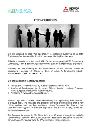 AIRAIRAIRAIRMAXMAXMAXMAX
IIIINTRODUCTIONNTRODUCTIONNTRODUCTIONNTRODUCTION
We are pleased to grab this opportunity to introduce ourselves as a Total
Engineering Solution provider for all your Air-Conditioning Requirements.
AIRMAX is established in the year 2012. We are a fast growing HVAC Consultancy,
Contracting, Sales & Service Organisation with qualified & experienced Engineers.
Presently we are catering to the requirements of our valuable clients by
associating ourselves with Corporate Giant of Indian Air-Conditioning industry
MITSUBISHI ELECTRIC INDIA PVT. LTD.MITSUBISHI ELECTRIC INDIA PVT. LTD.MITSUBISHI ELECTRIC INDIA PVT. LTD.MITSUBISHI ELECTRIC INDIA PVT. LTD.
WeWeWeWe are specialist in theare specialist in theare specialist in theare specialist in the ffffoooollowingllowingllowingllowing areas:areas:areas:areas:
Sales & services of VRF System, Ductable System and Split AC’s
Comfort Air-Conditioning for Corporate Offices, Hotels, Hospitals, Shopping
Malls, Bunglows, Institutions, Apartments, etc.
Ventilation & Evaporative Cooling System.
We as a Organisation believe that Air-Conditioning is a Engineering Service and not
a product trade. The methods and practices adopted are developed after a very
critical study of responses from Architects, Interior Designers, Suppliers and end
user for years together in different capacities. We believe in long terms and
continuous association.
The Company is headed by Mr. Shibu John with 15 years of experience in HVAC
field on design selection, Heat Load calculation, Estimation, Execution, Installation,
commissioning & handing over the HVAC system of various projects.
 