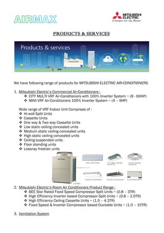 AIRAIRAIRAIRMAXMAXMAXMAX
PRODUCTS & SERVICESPRODUCTS & SERVICESPRODUCTS & SERVICESPRODUCTS & SERVICES
We have following range of products for MITSUBISHI ELECTRIC AIR-CONDITIONERS
1. Mitsubishi Electric’s Commercial Air-Conditioners :
CITY MULTI VRF Air-Conditioners with 100% Inverter System ~ (8 - 60HP)
MINI VRF Air-Conditioners 100% Inverter System ~ (4 – 9HP)
Wide range of VRF Indoor Unit Comprises of :
Hi-wall Split Units
Cassette Units
One way & Two way Cassette Units
Low static ceiling concealed units
Medium static ceiling concealed units
High static ceiling concealed units
Ceiling suspended units
Floor standing units
Lossnay freshair units
2. Mitsubishi Electric’s Room Air Conditioners Product Range :
BEE Star Rated Fixed Speed Compressor Split Units ~ (0.8 – 3TR)
High Efficiency Inverter based Compressor Split Units ~ (0.8 – 2.0TR)
High Efficiency Ceiling Cassette Units ~ (1.5 – 4.3TR)
Fixed Speed & Inverter Compressor based Ductable Units ~ (1.0 – 15TR)
3. Ventilation System
 