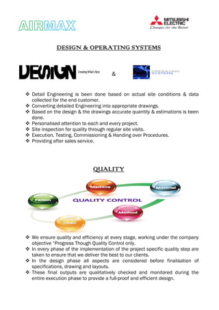 AIRAIRAIRAIRMAXMAXMAXMAX
DESIGN & OPERATING SYSTEMSDESIGN & OPERATING SYSTEMSDESIGN & OPERATING SYSTEMSDESIGN & OPERATING SYSTEMS
Detail Engineering is been done based on actual site conditions & data
collected for the end customer.
Converting detailed Engineering into appropriate drawings.
Based on the design & the drawings accurate quantity & estimations is been
done.
Personalised attention to each and every project.
Site inspection for quality through regular site visits.
Execution, Testing, Commissioning &
Providing after sales service.
We ensure quality and efficiency at every stage, working under the company
objective “Progress Though Quality
In every phase of the implementation of the project specific quality step are
taken to ensure that we deliver the best to our clients.
In the design phase all aspects are considered before finalisation of
specifications, drawing and layouts.
These final outputs are qualitatively checked and monitored during the
entire execution phase to provide a
DESIGN & OPERATING SYSTEMSDESIGN & OPERATING SYSTEMSDESIGN & OPERATING SYSTEMSDESIGN & OPERATING SYSTEMS
&
Detail Engineering is been done based on actual site conditions & data
collected for the end customer.
Converting detailed Engineering into appropriate drawings.
Based on the design & the drawings accurate quantity & estimations is been
Personalised attention to each and every project.
Site inspection for quality through regular site visits.
Execution, Testing, Commissioning & Handing over Procedures.
ng after sales service.
QUALITYQUALITYQUALITYQUALITY
We ensure quality and efficiency at every stage, working under the company
objective “Progress Though Quality Control only.
In every phase of the implementation of the project specific quality step are
that we deliver the best to our clients.
In the design phase all aspects are considered before finalisation of
specifications, drawing and layouts.
These final outputs are qualitatively checked and monitored during the
entire execution phase to provide a full-proof and efficient design.
DESIGN & OPERATING SYSTEMSDESIGN & OPERATING SYSTEMSDESIGN & OPERATING SYSTEMSDESIGN & OPERATING SYSTEMS
Detail Engineering is been done based on actual site conditions & data
Converting detailed Engineering into appropriate drawings.
Based on the design & the drawings accurate quantity & estimations is been
Procedures.
We ensure quality and efficiency at every stage, working under the company
In every phase of the implementation of the project specific quality step are
In the design phase all aspects are considered before finalisation of
These final outputs are qualitatively checked and monitored during the
proof and efficient design.
 