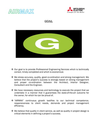 AIRAIRAIRAIRMAXMAXMAXMAX
GOALGOALGOALGOAL
Our goal is to provide Professional Engineering Services which is technically
correct, timely completed and which is economical.
We stress accuracy, quality, good co-ordination and strong management. We
believe that the project’s success is strongly based on strong management
and proper co-ordination between the Architect, Interior Designer,
Consultant and the Engineer.
We have necessary resources and technology to execute the project that we
undertake in a manner that it guarantees the state-of-the-art outcome for
the owner, for which he can be proud of.
“AIRMAX” continuous growth testifies to our technical competence,
responsiveness to client needs, demands and project management
efficiency.
We believe that quality in client service, as well as quality in project design is
critical elements in defining a project’s success.
 