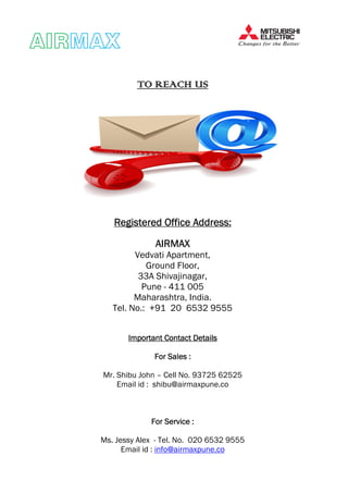 AIRAIRAIRAIRMAXMAXMAXMAX
TO REACH USTO REACH USTO REACH USTO REACH US
Registered Office Address:Registered Office Address:Registered Office Address:Registered Office Address:
AIRMAXAIRMAXAIRMAXAIRMAX
Vedvati Apartment,
Ground Floor,
33A Shivajinagar,
Pune - 411 005
Maharashtra, India.
Tel. No.: +91 20 6532 9555
Important ContactImportant ContactImportant ContactImportant Contact DetailsDetailsDetailsDetails
For Sales :For Sales :For Sales :For Sales :
Mr. Shibu John – Cell No. 93725 62525
Email id : shibu@airmaxpune.co
For Service :For Service :For Service :For Service :
Ms. Jessy Alex - Tel. No. 020 6532 9555
Email id : info@airmaxpune.co
 