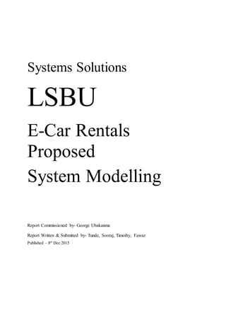 Systems Solutions
LSBU
E-Car Rentals
Proposed
System Modelling
Report Commissioned by- George Ubakanma
Report Written & Submitted by- Tunde, Sooraj, Timothy, Fawaz
Published – 8th
Dec 2015
 