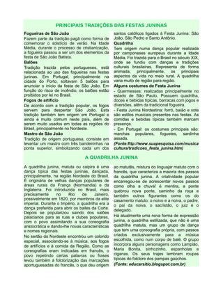 PRINCIPAIS TRADIÇÕES DAS FESTAS JUNINAS
Fogueiras de São João
Fazem parte da tradição pagã como forma de
comemorar o solstício de verão. Na Idade
Média, durante o processo de cristianização,
a fogueira passou a ser um dos elementos da
festa de São João Batista.
Balões
Tradição trazida pelos portugueses, está
relacionada ao uso das fogueiras nas festas
juninas. Em Portugal, principalmente na
cidade do Porto, soltavam 5 balões para
anunciar o início da festa de São João. Em
função do risco de incêndio, os balões estão
proibidos por lei no Brasil.
Fogos de artifício
De acordo com a tradição popular, os fogos
servem para despertar São João. Esta
tradição também tem origem em Portugal e
ainda é muito comum neste país, além de
serem muito usados em todas as regiões do
Brasil, principalmente no Nordeste.
Mastro de São João
Tradição de origem portuguesa, consiste em
levantar um mastro com três bandeirinhas na
ponta superior, simbolizando cada um dos
santos católicos ligados à Festa Junina: São
João, São Pedro e Santo Antônio.
Quadrilha
Tem origem numa dança popular realizada
por camponeses europeus durante a Idade
Média. Foi trazida para o Brasil no século XIX,
onde se fundiu com danças e tradições
culturais brasileiras. Representa de forma
animada, principalmente, os principais
aspectos da vida no meio rural. A quadrilha
varia muito de região para região.
Alguns costumes de Festa Junina
- Quermesses: realizadas principalmente no
estado de São Paulo. Possuem quadrilha,
doces e bebidas típicas, barracas com jogos e
diversões, além da tradicional fogueira.
- Festa Junina Nordestina: forró, baião e xote
são estilos musicais presentes nas festas. As
comidas e bebidas típicas também marcam
presença.
- Em Portugal: os costumes principais são:
marchas populares, foguetes, sardinha
assada.
(Fonte:fttp://www.suapesquisa.com/musica
cultura/tradicoes_festa_junina.htm)
A QUADRILHA JUNINA
A quadrilha junina, matuta ou caipira é uma
dança típica das festas juninas, dançada,
principalmente, na região Nordeste do Brasil.
É originária de velhas danças populares de
áreas rurais da França (Normandia) e da
Inglaterra. Foi introduzida no Brasil, mais
precisamente no Rio de Janeiro,
possivelmente em 1820, por membros da elite
imperial. Durante o Império, a quadrilha era a
dança preferida para abrir os bailes da Corte.
Depois se popularizou saindo dos salões
palacianos para as ruas e clubes populares,
com o povo assimilando a sua coreografia
aristocrática e dando-lhe novas características
e nomes regionais.
No sertão do Nordeste encontrou um colorido
especial, associando-se à música, aos fogos
de artifícios e à comida da Região. Como as
coreografias eram indicadas em francês, o
povo repetindo certas palavras ou frases
levou também à folclorização das marcações
aportuguesadas do francês, o que deu origem
ao matutês, mistura do linguajar matuto com o
francês, que caracteriza a maioria dos passos
da quadrilha junina. A criatividade popular
encarregou-se de acrescentar novos passos
como olha a chuva! é mentira, a ponte
quebrou nova ponte, caminho da roça e
também outros figurantes como os do
casamento matuto: o noivo e a noiva, o padre,
o pai da noiva, o sacristão, o juiz e o
delegado.
Há atualmente uma nova forma de expressão
junina, a quadrilha estilizada, que não é uma
quadrilha matuta, mas um grupo de dança
que tem uma coreografia própria, com passos
criados exclusivamente para a música
escolhida, como num corpo de balé. O grupo
incorpora alguns personagens como Lampião,
Maria Bonita, sinhozinho, espanholas e
ciganas. Os seus trajes lembram roupas
típicas do folclore dos pampas gaúchos.
(Fonte: educarsitio.blogspot.com.br)
 