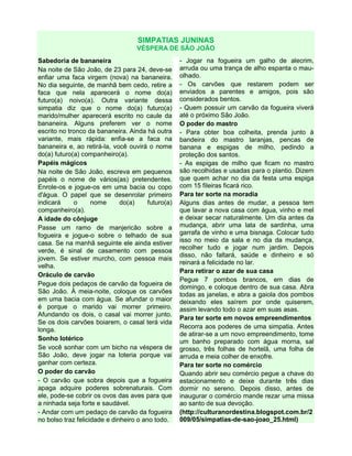 SIMPATIAS JUNINAS
VÉSPERA DE SÃO JOÃO
Sabedoria de bananeira
Na noite de São João, de 23 para 24, deve-se
enfiar uma faca virgem (nova) na bananeira.
No dia seguinte, de manhã bem cedo, retire a
faca que nela aparecerá o nome do(a)
futuro(a) noivo(a). Outra variante dessa
simpatia diz que o nome do(a) futuro(a)
marido/mulher aparecerá escrito no caule da
bananeira. Alguns preferem ver o nome
escrito no tronco da bananeira. Ainda há outra
variante, mais rápida: enfia-se a faca na
bananeira e, ao retirá-la, você ouvirá o nome
do(a) futuro(a) companheiro(a).
Papéis mágicos
Na noite de São João, escreva em pequenos
papéis o nome de vários(as) pretendentes.
Enrole-os e jogue-os em uma bacia ou copo
d'água. O papel que se desenrolar primeiro
indicará o nome do(a) futuro(a)
companheiro(a).
A idade do cônjuge
Passe um ramo de manjericão sobre a
fogueira e jogue-o sobre o telhado de sua
casa. Se na manhã seguinte ele ainda estiver
verde, é sinal de casamento com pessoa
jovem. Se estiver murcho, com pessoa mais
velha.
Oráculo de carvão
Pegue dois pedaços de carvão da fogueira de
São João. À meia-noite, coloque os carvões
em uma bacia com água. Se afundar o maior
é porque o marido vai morrer primeiro.
Afundando os dois, o casal vai morrer junto.
Se os dois carvões boiarem, o casal terá vida
longa.
Sonho lotérico
Se você sonhar com um bicho na véspera de
São João, deve jogar na loteria porque vai
ganhar com certeza.
O poder do carvão
- O carvão que sobra depois que a fogueira
apaga adquire poderes sobrenaturais. Com
ele, pode-se cobrir os ovos das aves para que
a ninhada seja forte e saudável.
- Andar com um pedaço de carvão da fogueira
no bolso traz felicidade e dinheiro o ano todo.
- Jogar na fogueira um galho de alecrim,
arruda ou uma trança de alho espanta o mau-
olhado.
- Os carvões que restarem podem ser
enviados a parentes e amigos, pois são
considerados bentos.
- Quem possuir um carvão da fogueira viverá
até o próximo São João.
O poder do mastro
- Para obter boa colheita, prenda junto à
bandeira do mastro laranjas, pencas de
banana e espigas de milho, pedindo a
proteção dos santos.
- As espigas de milho que ficam no mastro
são recolhidas e usadas para o plantio. Dizem
que quem achar no dia da festa uma espiga
com 15 fileiras ficará rico.
Para ter sorte na moradia
Alguns dias antes de mudar, a pessoa tem
que lavar a nova casa com água, vinho e mel
e deixar secar naturalmente. Um dia antes da
mudança, abrir uma lata de sardinha, uma
garrafa de vinho e uma bisnaga. Colocar tudo
isso no meio da sala e no dia da mudança,
recolher tudo e jogar num jardim. Depois
disso, não faltará, saúde e dinheiro e só
reinará a felicidade no lar.
Para retirar o azar de sua casa
Pegue 7 pombos brancos, em dias de
domingo, e coloque dentro de sua casa. Abra
todas as janelas, e abra a gaiola dos pombos
deixando eles saírem por onde quiserem,
assim levando todo o azar em suas asas.
Para ter sorte em novos empreendimentos
Recorra aos poderes de uma simpatia. Antes
de atirar-se a um novo empreendimento, tome
um banho preparado com água morna, sal
grosso, três folhas de hortelã, uma folha de
arruda e meia colher de enxofre.
Para ter sorte no comércio
Quando abrir seu comércio pegue a chave do
estacionamento e deixe durante três dias
dormir no sereno. Depois disso, antes de
inaugurar o comércio mande rezar uma missa
ao santo de sua devoção.
(http://culturanordestina.blogspot.com.br/2
009/05/simpatias-de-sao-joao_25.html)
 