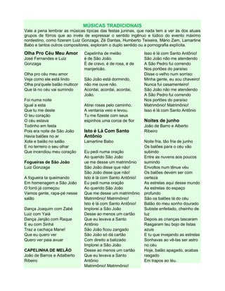 MÚSICAS TRADICIONAIS
Vale a pena lembrar as músicas típicas das festas juninas, que nada tem a ver às dos atuais
grupos de fórros que ao invés de expressar o sentido ingênuo e lúdico do evento máximo
nordestino, como fizeram Luiz Gonzaga, Zé Dantas, Humberto Teixeira, Mário Zam, Lamartine
Babo e tantos outros compositores, exploram o duplo sentido ou a pornografia explícita.
Olha Pro Céu Meu Amor
José Fernandes e Luiz
Gonzaga
Olha pro céu meu amor
Veja como ele está lindo
Olha pra'quele balão multicor
Que lá no céu vai sumindo
Foi numa noite
Igual a esta
Que tu me deste
O teu coração
O céu estava
Todinho em festa
Pois era noite de São João
Havia balões no ar
Xote e baião no salão
E no terreiro o seu olhar
Que incendiou meu coração
Fogueiras de São João
Luiz Gonzaga
A fogueira ta queimando
Em homenagem a São João
O forró já começou
Vamos gente, rapa-pé nesse
salão
Dança Joaquim com Zabé
Luiz com Yaiá
Dança Janjão com Raque
E eu com Sinhá
Traz a cachaça Mane!
Que eu quero ver
Quero ver paia avuar
CAPELINHA DE MELÃO
João de Barros e Adalberto
Ribeiro
Capelinha de melão
é de São João.
É de cravo, é de rosa, é de
manjericão.
São João está dormindo,
não me ouve não.
Acordai, acordai, acordai,
João.
Atirei rosas pelo caminho.
A ventania veio e levou.
Tu me fizeste com seus
espinhos uma coroa de flor
Isto é Lá Com Santo
Antônio
Lamartine Babo
Eu pedi numa oração
Ao querido São João
ue me desse um matrimônio
São João disse que não!
São João disse que não!
Isto é lá com Santo Antônio!
Eu pedi numa oração
Ao querido São João
Que me desse um matrimônio
Matrimônio! Matrimônio!
Isto é lá com Santo Antônio!
Implorei a São João
Desse ao menos um cartão
Que eu levava a Santo
Antônio
São João ficou zangado
São João só dá cartão
Com direito a batizado
Implorei a São João
Desse ao menos um cartão
Que eu levava a Santo
Antônio
Matrimônio! Matrimônio!
Isso é lá com Santo Antônio!
São João não me atendendo
A São Pedro fui correndo
Nos portões do paraíso
Disse o velho num sorriso:
Minha gente, eu sou chaveiro!
Nunca fui casamenteiro!
São João não me atendendo
A São Pedro fui correndo
Nos portões do paraíso
Matrimônio! Matrimônio!
Isso é lá com Santo Antônio
Noites de junho
João de Barro e Alberto
Ribeiro
Noite fria, tão fria de junho
Os balões para o céu vão
subindo
Entre as nuvens aos poucos
sumindo
Envoltos num tênue véu
Os balões devem ser com
certeza
As estrelas aqui desse mundo
As estrelas do espaço
profundo
São os balões lá do céu
Balão do meu sonho dourado
Subiste enfeitado, cheinho de
luz
Depois as crianças tascaram
Rasgaram teu bojo de listas
azuis
E tu que invejando as estrelas
Sonhavas ao vê-las ser astro
no céu
Hoje, balão apagado, acabas
rasgado
Em trapos ao léu.
 