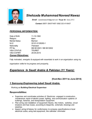 Shehzada Muhammad Naveed Nawaz
Email: naveednawaz252@gmail.com Skype id: faisal_0312
Contact: 00971 554371497/ 0092 333 4116437
PERSONAL INFORMATION:
Date of Birth 11-10-1982
Religion Islam
Marital Status Married
N.I.C 35101-5128260-1
Nationality Pakistani
PP No BB 9612601 / BB 9612602
VISA STATUS TOURIST
VISA EXPIRY 28-05-2015
CareerObjectives:
Fully motivated, energetic & equipped with essentials to work in an organization using my
organization skills for its progress and prosperity.
Experience In Saudi Arabia & Pakistan (11 Years):
(from Nov 2011 to June 2014)
1 Samsung Engineering jubail Saudi Arabia.
Working as Building Electrical Supervisor
Responsibilities:
 Supervise and coordinates activities of Electrician engaged in construction,
maintenance repair of electric power, lighting, and communication systems of
buildings, factories, and transportation equipment
 Plan wiring and installation of equipment fixtures, like motors, switches, circuit
breakers and fuse boxes, according to blueprints, schematic drawings and
sketches
 Inspect wiring & fixtures for conformance to company specifications or local
electrical codes, using test equipment, like voltmeter ohmmeter
 