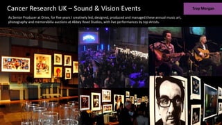 Cancer Research UK – Sound & Vision Events
As Senior Producer at Drive, for five years I creatively led, designed, produced and managed these annual music art,
photography and memorabilia auctions at Abbey Road Studios, with live performances by top Artists.
 