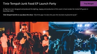 As Big Guns Live I designed and produced the lighting, staging and production of this event in East London for invited VIP guests in
December 2015.
Tinie Tempah had this to say about the show: “Of all the gigs I’ve done this year this has been my favorite by far”
Tinie Tempah Junk Food EP Launch Party
 
