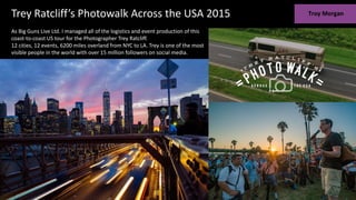 As Big Guns Live Ltd. I managed all of the logistics and event production of this
coast-to-coast US tour for the Photographer Trey Ratcliff.
12 cities, 12 events, 6200 miles overland from NYC to LA. Trey is one of the most
visible people in the world with over 15 million followers on social media.
Trey Ratcliff’s Photowalk Across the USA 2015
 