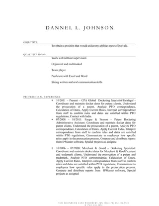 D A N N E L L . J O H N S O N
OBJECTIVE
To obtain a position that would utilize my abilities most effectively.
QUALIFICATIONS
Work well without supervision
Organized and multitasked
Team player
Proficient with Excel and Word
Strong written and oral communication skills
PROFESSIONAL EXPERIENCE
 10/2011 – Present – CPA Global Docketing Specialist/Paralegal -
Coordinate and maintain docket dates for patent clients, Understand
the prosecution of a patent, Analyze PTO correspondence,
Calculation of Dates, Apply Current Rules, Interpret correspondence
from staff to confirm rules and dates are satisfied within PTO
regulations, Contact with India.
 07/2008 – 10/2011: Faegre & Benson – Patent Docketing
Administrative Assistant: Coordinate and maintain docket dates for
patent clients, Understand the prosecution of a patent, Analyze PTO
correspondence, Calculation of Dates, Apply Current Rules, Interpret
correspondence from staff to confirm rules and dates are satisfied
within PTO regulations, Communicate to employees how specific
rules apply in the prosecution process, Generate and distribute reports
from IPMaster software, Special projects as assigned
 10/2006 – 07/2008: Merchant & Gould – Docketing Specialist:
Coordinate and maintain docket dates for Merchant & Gould's patent
and trademark clients, Understand the prosecution of a patent and
trademark, Analyze PTO correspondence, Calculation of Dates,
Apply Current Rules, Interpret correspondence from staff to confirm
rules and dates are satisfied within PTO regulations, Communicate to
employees how specific rules apply in the prosecution process,
Generate and distribute reports from IPMaster software, Special
projects as assigned
9 8 2 0 M O O N B E A M L A N E W O O D B U R Y , M N 5 5 1 2 5 ( W ) 6 1 2 - 2 3 6 - 9 9 2 8
© ( 7 6 3 ) 2 2 6 - 3 8 9 2
 