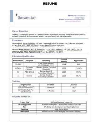 RESUME

Sanyam Jain
Phone:+917207256458
+919997766254
E-mail: sanyam.jain1108@gmail.com
sanyamjn0@gmail.com
Career Objective
Seeking a challenging position in a growth oriented organization involving design and development of
software projects in an Environment, where I can grow along with the organization.
Experience
Working as a “MSBI Developer “in .NET Technology with SQL-Server, SSIS, SSRS and MS Access
in “ALLIANCE GLOBAL SERVICES” in HYDERABAD From Sept-2014.
Worked At HILTRON-CALC ROORKEE As a “FACULTY MEMBER” For C++ , JAVA , DATA
STRUCTURES AND ALGORITHMS” From Oct-2012 To Feb-2014.
Education Qualification
Examination Discipline University
Year of
Aggregate%
Passing
PG-DAC
CDAC-BANGALORE
2014 65%
(ELECTRONIC CITY)
B.Tech
Computer Gautam Buddha Technical
2012 73.18 %
Science University
XII PCM & Hindi
Central Board Of
2008 67.6%
Secondary Education
X Science
Central Board Of
2005 58.2%
Secondary Education
Training
Organization Duration Course
HCL CDC Meerut(U.P) 160 Hours .NET
CETPA InfoTech Pvt.
6 Weeks .NET
Ltd.(Roorkee)
Projects worked on :
Project Title RADIAN(Mortgage Insurance)
Technology Used Business Intelligence Development Studio-2008,2012
Role ETL Design and Development and Reporting Services
Database SQL Server 2008
Description Radian is a U.S based Mortgage Insurance Company.
 