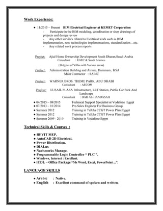 WWoorrkk EExxppeerriieennccee::
● 1111//22001155 –– PPrreesseenntt BBIIMM EElleeccttrriiccaall EEnnggiinneeeerr aatt KKEEMMEETT CCoorrppoorraattiioonn
- Participate in the BIM modeling, coordination or shop drawings of
projects and design review
- Any other services related to Electrical work such as BIM
implementation, new technologies implementations, standardization…etc.
- Any related work process reports
Project: Ajial Home Ownership Development South Dharan,Saudi Arabia
Consultant : EGEC & Saudi Aramco
(16 types of Villas with Various areas)
Project: Administration Building and Atrium, Dammam , KSA
Main Contractor : SABIC
Project: WARNER BROS. THEME PARK, ABU DHABI
Consultant : AECOM
Project: LUSAIL PLAZA Infrastructure, LRT Station, Public Car Park And
Landscape
Consultant : DAR AL-HANDASAH
● 0044//22001155 –– 0088//22001155 TTeecchhnniiccaall SSuuppppoorrtt SSppeecciiaalliisstt aatt VVooddaaffoonnee EEggyypptt
● 07/2013 – 01/2014 Pre-Sales Engineer For Business Group
● Summer 2012 Training in Talkha CCGT Power Plant Egypt
● Summer 2012 Training in Talkha CCGT Power Plant Egypt
● Summer 2009 - 2010 Training in Vodafone Egypt
TTeecchhnniiccaall SSkkiillllss && CCoouurrsseess ::
● REVIT MEP.
● AutoCAD 2D Electrical.
● Power Distribution.
● DIALux
● Navisworks Manage.
● Programmable Logic Controller “ PLC ”.
● Windows, Internet : Excellent.
● ICDL – Office Package “Ms Word, Excel, PowerPoint ...”.
LLAANNGGUUAAGGEE SSKKIILLLLSS
● Arabic : Native.
● English : Excellent command of spoken and written.
 