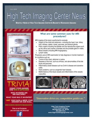 MONTHLY NEWS OF HIGH TECH IMAGING CENTER & MAGNETIC RESONANCE IMAGING
SUBMIT YOUR ANSWER
AND WIN A GIFTCARD!
WHO INVENTED THE
MRI MACHINE?
WHAT YEAR WAS IT INVENTED?
“LIKE” OUR PAGE & WRITE YOUR
ANSWER ON OUR WALL.
WWW.FACEBOOK.COM/HIGHTECHIMAGINGCENTER
FIND US ON FACEBOOK
LIKE OUR PAGE FOR UPDATES!
High Tech Imaging Center
1510 Forest Avenue
Montgomery, AL 36106
334-265-7213
www.HighTechImagingCenter.com
JULY 2014
Check out our MRI
Machines
“Innovation drives us, competition guides us.”
Seimen’s Open MRI
1.5T Short Bore High Field MRI
What are some common uses for MRI
procedures?
MRI imaging of the body is performed to evaluate:
 Organs of the chest and abdomen—including the heart, liver, biliary
tract, kidneys, spleen, bowel, pancreas, and adrenal glands.
 Pelvic organs including the bladder and the reproductive organs such
as the uterus and ovaries in females and the prostate gland in males.
 Blood vessels (including MRI Angiography).
 Lymph nodes.
Physicians use an MRI examination to help diagnose or monitor treatment
for conditions such as:
 Tumors of the chest, abdomen or pelvis.
 Diseases of the liver, such as cirrhosis, and abnormalities of the bile
ducts and pancreas
 Inflammatory bowel disease such as Crohn’s disease and ulcerative
colitis
 Heart problems, such as congenital heart disease.
 Malformations of the blood vessels and inflammation of the vessels
(vasculitis).
 