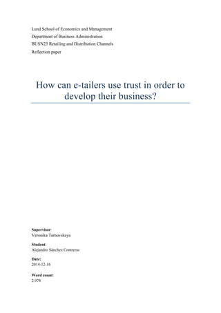 Lund School of Economics and Management
Department of Business Administration
BUSN23 Retailing and Distribution Channels
Reflection paper
How can e-tailers use trust in order to
develop their business?
Supervisor:
Veronika Tarnovskaya
Student:
Alejandro Sánchez Contreras
Date:
2014-12-16
Word count:
2.978
 