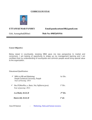 CURRICULUM VITAE
UTTAM KUMAR PANDEY Email:pandeyuttam188@gmail.com
Goh, Aurangabad(Bihar) Mob No: 09852691916
Career Objective:
Being raised in countryside, studying MBA gave me new perspective to market and
consumers. I am looking of opportunity to shape up my management learning and I am
confident that my understanding of countryside and common people would bring special value
to the organization.
Educational Qualification:
 MBA in HR and Marketing: 1st Div.
Punjab Technical University, Punjab
Year of Passing: 2014
 Bsc.IT(Msoffice, c, Basic .Net, SqlServer,java): 1st
Div.
Year of passing: 2012.
I.sc(Math): B.S.E.B 2nd
Div.
Matric(All): B.S.E.B 1st
div
Area Of Interest : Marketing, Sales,and human resource.
 