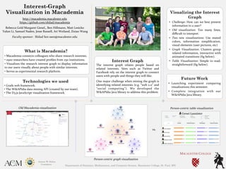 Interest-Graph
Visualization in Macademia
http://macademia.macalester.edu	
  	
  
https://github.com/shilad/macademia	
  	
  
Rebecca	
  Gold	
  Margaret	
  Giesel,,	
  Ben	
  Hillmann,	
  Matt	
  Lesicko	
  
	
  Yulun	
  Li,	
  Samuel	
  Naden,	
  Jesse	
  Russell,	
  Ari	
  Weiland,	
  Zixiao	
  Wang	
  
Faculty	
  sponsor:	
  	
  Shilad	
  Sen	
  ssen@macalester.edu	
  
	

Technologies we used
•	
  Grails	
  web	
  framework.	
  
•	
  The	
  WikAPIdia	
  data	
  mining	
  API	
  (created	
  by	
  our	
  team).	
  
•	
  The	
  D3.js	
  JavaScript	
  visualization	
  framework.	
  
Interest Graph
The	
   interest	
   graph	
   relates	
   people	
   based	
   on	
  
related	
   interests.	
   Sites	
   such	
   as	
   Twitter	
   and	
  
Facebook	
  rely	
  on	
  the	
  interest	
  graph	
  to	
  connect	
  
users	
  with	
  people	
  and	
  things	
  they	
  will	
  like.	
  
One	
  major	
  challenge	
  when	
  mining	
  the	
  graph	
  is	
  
identifying	
  related	
  interests	
  (e.g.	
  “web	
  2.0”	
  and	
  
“social	
   computing”).	
   We	
   developed	
   the	
  
WikAPIdia	
  Java	
  library	
  to	
  address	
  this	
  problem.	

What is Macademia?
•	
  Macademia	
  connects	
  colleagues	
  who	
  share	
  research	
  interests.	
  
•	
  2500	
  researchers	
  have	
  created	
  proﬁles	
  from	
  250	
  institutions.	
  
•	
  Visualizes	
  the	
  research	
  interest	
  graph	
  to	
  display	
  information	
  
to	
  our	
  users	
  visually	
  about	
  people	
  with	
  similar	
  interests.	
  	
  
•	
  Serves	
  as	
  experimental	
  research	
  platform.	
  
vs.	
  
Old	
  Macademia	
  visualization	
  
Person-­‐centric	
  graph	
  visualization	
  
Visualizing the Interest
Graph
•  Challenge:	
  How	
  can	
  we	
  best	
  present	
  
information	
  to	
  a	
  user?	
  
•  Old	
   visualization:	
   Too	
   many	
   lines,	
  
diﬃcult	
  to	
  interpret.	
  
•  Two	
   new	
   visualizations:	
   Use	
   muted	
  
colors,	
   information	
   simpliﬁcation,	
  
visual	
  elements	
  (user	
  pictures,	
  etc)	
  
•  Graph	
   Visualization:	
   Clusters	
   group	
  
related	
  information,	
  interactive	
  with	
  
animated	
  transitions	
  (ﬁg	
  below).	
  
•  Table	
   Visualization:	
   Simple	
   to	
   read,	
  
straightforward	
  (ﬁg	
  below).	
  
Future Work
•  Launching	
   experiment	
   comparing	
  
visualizations	
  this	
  semester.	
  
•  Complete	
   integration	
   with	
   our	
  
WikAPIdia	
  Java	
  library.	
  
Person-­‐centric	
  table	
  visualization	
  
Department of Statistics, Mathematics, and Computer Science, Macalester College, St. Paul, MN
 