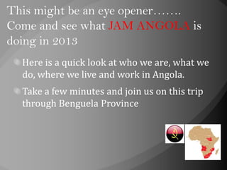 This might be an eye opener…….
Come and see what JAM ANGOLA is
doing in 2013
Here is a quick look at who we are, what we
do, where we live and work in Angola.
Take a few minutes and join us on this trip
through Benguela Province
 