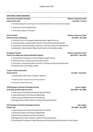 CURRICULUM VITAË
ADDITIONAL WORK EXPERIENCE
Autonomous Geology Consultant Manaus, Amazonas, Brazil
Coopermisam Ltda Aug 2014 – Present
  Providing Geological Counselling for the Coltan Minerals Research in the Amazonas Region  

  Sampling and Producing Digital Maps 

 Producing Geological Final Reports  
French Teacher Manaus, Amazonas, Brazil
Aliança Francesa de Manaus Feb 2010 – Dec 2013
  Teaching French to Portuguese Speaking students aged 20 and up  

  Preparing classes using provided materials and personal teaching materials 

  Focussing on improving students’ grammar, listening, writing and speaking skills  

 Updating the Class Activities’ Blog, Created quizzes and reading samples  
Portuguese Teacher Manaus, Amazonas, Brazil
Pastoral dos Migrantes & Igreja Metodista Haitiana April 2012 – Sept 2014
  Teaching Basic Portuguese to Haitian Migrants aged 8 and up 

  Preparing classes using personal teaching materials  

  Focussing on improving students’ grammar, listening, writing and speaking skills  

 Creating quizzes and reading samples  
Teacher of Basic Informatics
Private Classes Jan 2013 – Sept 2014
  Teaching Basic Informatics to Haitians’ Migrants 

  Preparing classes using personal teaching materials  
Focussing on Practical Exercises  
Field Geologist and Head of Geological Sector Laurica, Angola
Associação de Mineração de Luarica Sept 2008 – Nov 2009
  Supervising and Conducted Kimberlite Research Works  
  Collecting Samples and Produced Digital Maps  

  Monitoring and followed-up Diamond Mining  

 Managing Sector Administration and Wrote Field-work Reports  
Field Geologist and Head of Geological Section Lapi, Angola
Projeto Lapi Dec 2004 – Dec 2005
  Supervising and Conducted Kimberlite Research Works  
  Collecting Samples and Produced Digital Maps 

  Monitoring and followed-up Diamond Mining  

  Managing Sector Administration and Wrote Field-work Reports 
 Translating the Portuguese-English Meeting and Interpreting Work Discussions for the Project  
 