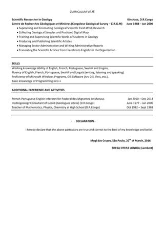 CURRICULUM VITAË
Scientific Researcher in Geology Kinshasa, D.R.Congo
Centre de Recherches Géologiques et Minières (Congolese Geological Survey – C.R.G.M) June 1988 – Jan 2000
 Supervising and Conducting Geological Scientific Field-Work Research
 Collecting Geological Samples and Produced Digital Maps
 Training and Supervising Scientific Works of Students in Geology
 Producing and Publishing Scientific Articles
 Managing Sector Administration and Writing Administrative Reports
 Translating the Scientific Articles from French into English for the Organization
SKILLS
Working knowledge Ability of English, French, Portuguese, Swahili and Lingala,
Fluency of English, French, Portuguese, Swahili and Lingala (writing, listening and speaking)
Proficiency of Microsoft Windows Programs, GIS Software (Arc GIS, Ilwis, etc.),
Basic knowledge of Programming in C++
ADDITIONAL EXPERIENCE AND ACTIVITIES
French-Portuguese-English Interpret for Pastoral dos Migrantes de Manaus Jan 2010 – Dec 2014
Hydrogeology Consultant of Geolib (Géologues Libres) (D.R.Congo) June 1977 – Jan 2000
Teacher of Mathematics, Physics, Chemistry at High School (D.R.Congo) Oct 1982 – Sept 1988
- DECLARATION -
I hereby declare that the above particulars are true and correct to the best of my knowledge and belief.
Mogi das Cruzes, São Paulo, 20th
of March, 2016
SHESA OTEPA LONDJA (Lambert)
 
