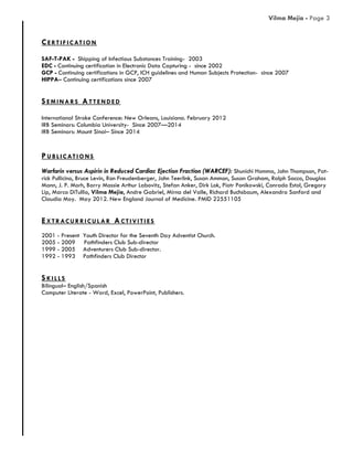 CE RT IF ICAT IO N
SAF-T-PAK - Shipping of Infectious Substances Training- 2003
EDC - Continuing certification in Electronic Data Capturing - since 2002
GCP - Continuing certifications in GCP, ICH guidelines and Human Subjects Protection- since 2007
HIPPA– Continuing certifications since 2007
SE M INARS ATT E NDE D
International Stroke Conference: New Orleans, Louisiana. February 2012
IRB Seminars: Columbia University- Since 2007—2014
IRB Seminars: Mount Sinai– Since 2014
PUBL ICAT IO NS
Warfarin versus Aspirin in Reduced Cardiac Ejection Fraction (WARCEF): Shunichi Homma, John Thompson, Pat-
rick Pullicino, Bruce Levin, Ron Freudenberger, John Teerlink, Susan Ammon, Susan Graham, Ralph Sacco, Douglas
Mann, J. P. Morh, Barry Massie Arthur Labovitz, Stefan Anker, Dirk Lok, Piotr Ponikowski, Conrado Estol, Gregory
Lip, Marco DiTullio, Vilma Mejia, Andre Gabriel, Mirna del Valle, Richard Buchsbaum, Alexandra Sanford and
Claudia Moy. May 2012. New England Journal of Medicine. PMID 22551105
EXT RACURRICUL AR ACT IVIT IE S
2001 - Present Youth Director for the Seventh Day Adventist Church.
2005 - 2009 Pathfinders Club Sub-director
1999 - 2005 Adventurers Club Sub-director.
1992 - 1993 Pathfinders Club Director
SKIL L S
Bilingual– English/Spanish
Computer Literate - Word, Excel, PowerPoint, Publishers.
Vilma Mejia - Page 3
 