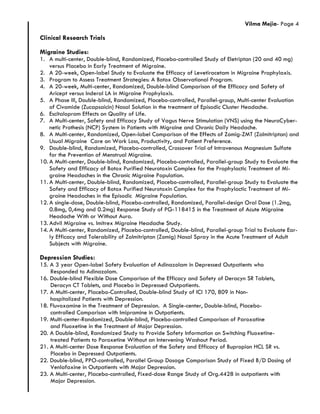 Vilma Mejia- Page 4
Clinical Research Trials
Migraine Studies:
1. A multi-center, Double-blind, Randomized, Placebo-controlled Study of Eletriptan (20 and 40 mg)
versus Placebo in Early Treatment of Migraine.
2. A 20-week, Open-label Study to Evaluate the Efficacy of Levetiracetam in Migraine Prophylaxis.
3. Program to Assess Treatment Strategies: A Botox Observational Program.
4. A 20-week, Multi-center, Randomized, Double-blind Comparison of the Efficacy and Safety of
Aricept versus Inderal LA in Migraine Prophylaxis.
5. A Phase III, Double-blind, Randomized, Placebo-controlled, Parallel-group, Multi-center Evaluation
of Civamide (Zucapsaicin) Nasal Solution in the treatment of Episodic Cluster Headache.
6. Escitalopram Effects on Quality of Life.
7. A Multi-center, Safety and Efficacy Study of Vagus Nerve Stimulation (VNS) using the NeuroCyber-
netic Prothesis (NCP) System in Patients with Migraine and Chronic Daily Headache.
8. A Multi-center, Randomized, Open-label Comparison of the Effects of Zomig-ZMT (Zolmitriptan) and
Usual Migraine Care on Work Loss, Productivity, and Patient Preference.
9. Double-blind, Randomized, Placebo-controlled, Crossover Trial of Intravenous Magnesium Sulfate
for the Prevention of Menstrual Migraine.
10. A Multi-center, Double-blind, Randomized, Placebo-controlled, Parallel-group Study to Evaluate the
Safety and Efficacy of Botox Purified Neurotoxin Complex for the Prophylactic Treatment of Mi-
graine Headaches in the Chronic Migraine Population.
11. A Multi-center, Double-blind, Randomized, Placebo-controlled, Parallel-group Study to Evaluate the
Safety and Efficacy of Botox Purified Neurotoxin Complex for the Prophylactic Treatment of Mi-
graine Headaches in the Episodic Migraine Population.
12. A single-dose, Double-blind, Placebo-controlled, Randomized, Parallel-design Oral Dose (1.2mg,
0.8mg, 0,4mg and 0.2mg) Response Study of PG-118415 in the Treatment of Acute Migraine
Headache With or Without Aura.
13. Advil Migraine vs. Imitrex Migraine Headache Study.
14. A Multi-center, Randomized, Placebo-controlled, Double-blind, Parallel-group Trial to Evaluate Ear-
ly Efficacy and Tolerability of Zolmitriptan (Zomig) Nasal Spray in the Acute Treatment of Adult
Subjects with Migraine.
Depression Studies:
15. A 3 year Open-label Safety Evaluation of Adinazolam in Depressed Outpatients who
Responded to Adinazolam.
16. Double-blind Flexible Dose Comparison of the Efficacy and Safety of Deracyn SR Tablets,
Deracyn CT Tablets, and Placebo in Depressed Outpatients.
17. A Multi-center, Placebo-Controlled, Double-blind Study of ICI 170, 809 in Non-
hospitalized Patients with Depression.
18. Fluvoxamine in the Treatment of Depression. A Single-center, Double-blind, Placebo-
controlled Comparison with Imipramine in Outpatients.
19. Multi-center-Randomized, Double-blind, Placebo-controlled Comparison of Paroxatine
and Fluoxetine in the Treatment of Major Depression.
20. A Double-blind, Randomized Study to Provide Safety Information on Switching Fluoxetine-
treated Patients to Paroxetine Without an Intervening Washout Period.
21. A Multi-center Dose Response Evaluation of the Safety and Efficacy of Bupropion HCL SR vs.
Placebo in Depressed Outpatients.
22. Double-blind, PPO-controlled, Parallel Group Dosage Comparison Study of Fixed B/D Dosing of
Venlafaxine in Outpatients with Major Depression.
23. A Multi-center, Placebo-controlled, Fixed-dose Range Study of Org.4428 in outpatients with
Major Depression.
 