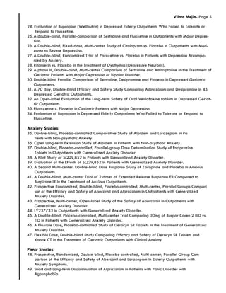 Vilma Mejia- Page 5
24. Evaluation of Bupropion (Wellbutrin) in Depressed Elderly Outpatients Who Failed to Tolerate or
Respond to Fluoxetine.
25. A double-blind, Parallel-comparison of Sertraline and Fluoxetine in Outpatients with Major Depres-
sion.
26. A Double-blind, Fixed-dose, Multi-center Study of Citalopram vs. Placebo in Outpatients with Mod-
erate to Severe Depression.
27. A Double-blind, Randomized Trial of Paroxetine vs. Placebo in Patients with Depression Accompa-
nied by Anxiety.
28. Ritanserin vs. Placebo in the Treatment of Dysthymia (Depressive Neurosis).
29. A phase III, Double-blind, Multi-center Comparison of Sertraline and Amitriptaline in the Treatment of
Geriatric Patients with Major Depression or Bipolar Disorder.
30. Double-blind Parallel Comparison of Sertraline, Desipramine and Placebo in Depressed Geriatric
Outpatients.
31. A 70 day, Double-blind Efficacy and Safety Study Comparing Adinazolam and Desipramine in 45
Depressed Geriatric Outpatients.
32. An Open-label Evaluation of the Long-term Safety of Oral Venlafaxine tablets in Depressed Geriat-
ric Outpatients.
33. Fluvoxetine v. Placebo in Geriatric Patients with Major Depression.
34. Evaluation of Bupropion in Depressed Elderly Outpatients Who Failed to Tolerate or Respond to
Fluoxetine.
Anxiety Studies:
35. Double-blind, Placebo-controlled Comparative Study of Alpidem and Lorazepam in Pa
tients with Non-psychotic Anxiety.
36. Open Long-term Extension Study of Alpidem in Patients with Non-psychotic Anxiety.
37. Double-blind, Placebo-controlled, Parallel-group Dose Determination Study of Enciprazine
Tablets in Outpatients with Generalized Anxiety Disorder.
38. A Pilot Study of SQ29,852 in Patients with Generalized Anxiety Disorder.
39. Evaluation of the Effects of SQ29,852 in Patients with Generalized Anxiety Disorder.
40. A Second Multi-center, Double-blind Dose Response Study of Zacopride and Placebo in Anxious
Outpatients.
41. A Double-blind, Multi-center Trial of 2 doses of Extended Release Buspirone ER Compared to
Buspirone IR in the Treatment of Anxious Outpatients.
42. Prospective Randomized, Double-blind, Placebo-controlled, Multi-center, Parallel Groups Compari
son of the Efficacy and Safety of Abecarnil and Alprozolam in Outpatients with Generalized
Anxiety Disorder.
43. Prospective, Multi-center, Open-label Study of the Safety of Abercarnil in Outpatients with
Generalized Anxiety Disorder.
44. LY237733 in Outpatients with Generalized Anxiety Disorder.
45. A Double-blind, Placebo-controlled, Multi-center Trial Comparing 30mg of Buspar Given 2 BID vs.
TID in Patients with Generalized Anxiety Disorder.
46. A Flexible Dose, Placebo-controlled Study of Deracyn SR Tablets in the Treatment of Generalized
Anxiety Disorder.
47. Flexible Dose, Double-blind Study Comparing Efficacy and Safety of Deracyn SR Tablets and
Xanax CT in the Treatment of Geriatric Outpatients with Clinical Anxiety.
Panic Studies:
48. Prospective, Randomized, Double-blind, Placebo-controlled, Multi-center, Parallel Group Com
parison of the Efficacy and Safety of Abercanil and Lorazepam in Elderly Outpatients with
Anxiety Symptoms.
49. Short and Long-term Discontinuation of Alprazolam in Patients with Panic Disorder with
Agoraphobia.
 