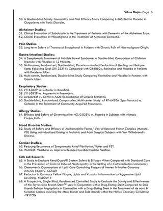Vilma Mejia- Page 6
50. A Double-blind Safety Tolerability and Pilot Efficacy Study Comparing L-365,260 to Placebo in
Outpatients with Panic Disorder.
Alzheimer Studies:
51. Clinical Evaluation of Sabaluzole in the Treatment of Patients with Dementia of the Alzheimer Type.
52. Clinical Evaluation of Phisostigmine in the Treatment of Alzheimer Dementia.
Pain Studies:
53. Long-term Safety of Transnasal Butorphanol in Patients with Chronic Pain of Non-malignant Origin.
Gastro-Intestinal Studies:
54. A Symptomatic Treatment of Irritable Bowel Syndrome: A Double-blind Comparison of Clidinium
Bromide with Placebo in 12 Patients.
55. Multi-center, Randomized, Double-blind, Placebo-controlled Evaluation of Healing and Relapse
Rates Following Oral GR122311x Compared with GR8850x, Ranitidine and Placebo in Patients
with Duodenal Ulcer.
56. Multi-center, Randomized, Double-blind Study Comparing Ranitidine and Placebo in Patients with
Gastric Ulcer.
Respiratory Studies:
57. LY163829 vs. Cefaclor in Bronchitis.
58. LY163829 vs. Augmentin in Pneumonia.
59. Loracarbef vs. Ceftin in Acute Exacerbation of Chronic Bronchitis.
60. Double-blind, Randomized, Comparative, Multi-center Study of RP-64206 (Sparfloxacin) vs.
Cefaclor in the Treatment of Community Acquired Pneumonia.
Allergy Studies:
61. Efficacy and Safety of Ocymetazoline HCL 0.025% vs. Placebo in Subjects with Allergic
Conjunctivitis.
Blood Disorder Studies:
62. Study of Safety and Efficacy of Antihemophilic Factor/ Von Willebrand Factor Complex (Humate-
P®) Using Individualized Dosing in Pediatric and Adult Surgical Subjects with Von Willebrand’s
Disease.
Cardiac Studies:
63. Reducing Recurrence of Symptomatic Atrial Fibrillation/Flutter and PST.
64. WARCEF: Warfarin vs. Aspirin in Reduced Cardiac Ejection Fraction.
Cath Lab Research:
65. A Study to Evaluate RenalGuard® System Safety & Efficacy When Compared with Standard Care
in the Prevention of Contrast Induced Nephropathy in the Setting of a Catheterization Laboratory
66. Chemometric Observations of Lipid Core Containing Plaques of Interest in Native Coronary
Arteries Registry- COLOR
67. Reduction in Coronary Yellow Plaque, Lipids and Vascular Inflammation by Aggressive Lipid
Lowering- YELLOW II
68. A Prospective, Single Blind, Randomized Controlled Study to Evaluate the Safety and Effectiveness
of the Tryton Side Branch Stent™ used in Conjunction with a Drug-Eluting Stent Compared to Side
Branch Balloon Angioplasty in Conjunction with a Drug-Eluting Stent in the Treatment of de novo Bi
furcation Lesions Involving the Main Branch and Side Branch within the Native Coronary Circulation
-TRYTON
 