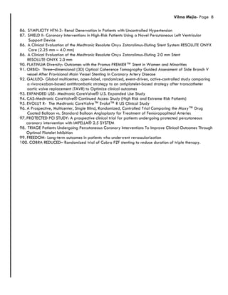 Vilma Mejia- Page 8
86. SYMPLICITY HTN-3- Renal Denervation in Patients with Uncontrolled Hypertension
87. SHIELD II- Coronary Interventions in High-Risk Patients Using a Novel Percutaneous Left Ventricular
Support Device
86. A Clinical Evaluation of the Medtronic Resolute Onyx Zotarolimus-Eluting Stent System RESOLUTE ONYX
Core (2.25 mm – 4.0 mm)
86. A Clinical Evaluation of the Medtronic Resolute Onyx Zotarolimus-Eluting 2.0 mm Stent
RESOLUTE ONYX 2.0 mm
90. PLATINUM Diversity: Outcomes with the Promus PREMIER™ Stent in Women and Minorities
91. ORBID- Three–dimensional (3D) Optical Coherence Tomography Guided Assessment of Side Branch V
vessel After Provisional Main Vessel Stenting In Coronary Artery Disease
92. GALILEO- Global multicenter, open-label, randomized, event-driven, active-controlled study comparing
a rivaroxaban-based antithrombotic strategy to an antiplatelet-based strategy after transcatheter
aortic valve replacement (TAVR) to Optimize clinical outcomes
93. EXPANDED USE- Medtronic CoreValve® U.S. Expanded Use Study
94. CAS-Medtronic CoreValve® Continued Access Study (High Risk and Extreme Risk Patients)
95. EVOLUT R- The Medtronic CoreValve™ Evolut™ R US Clinical Study
96. A Prospective, Multicenter, Single Blind, Randomized, Controlled Trial Comparing the Moxy™ Drug
Coated Balloon vs. Standard Balloon Angioplasty for Treatment of Femoropopliteal Arteries
97. PROTECTED PCI STUDY: A prospective clinical trial for patients undergoing protected percutaneous
coronary intervention with IMPELLA® 2.5 SYSTEM
98. TRIAGE Patients Undergoing Percutaneous Coronary Interventions To Improve Clinical Outcomes Through
Optimal Platelet Inhibition
99. FREEDOM- Long-term outcomes in patients who underwent revascularization
100. COBRA REDUCED– Randomized trial of Cobra PZF stenting to reduce duration of triple therapy.
 