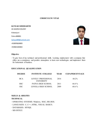 CIRRICULUM VITAE
KUMAR SIDDHARTH
44 ADARSHCOLONY
Kidawipuri
Patna 800001
Sahays009@outlook.com
+919876634909
+919821430383
Objective
· To give best of my technical and professional skills. Looking employment with a company that
offers me a consistency and positive atmosphere to learn new technologies and implement them
for betterment of business.
EDUCATIONAL QUALIFICATION
DEGREE INSTITUTE /COLLEGE YEAR CGPA/PERCENTAGE
BCA LOVELY PROFESIONAL
UNIVERSITY
2016 68.2%
HSC PATNA HIGH SCHOOL 2011 66.8 %
SSC LOYOLA HIGH SCHOOL 2009 68.6 %
SKILLS & ABILITES
TECHNICAL
· OPERATING SYSTEMS: Windows, MAC, MS-DOS.
· LANGUAGES: C, C++, HTML, VISUAL BASICS.
· DATABASES: MYSQL
· MS OFFICE
 