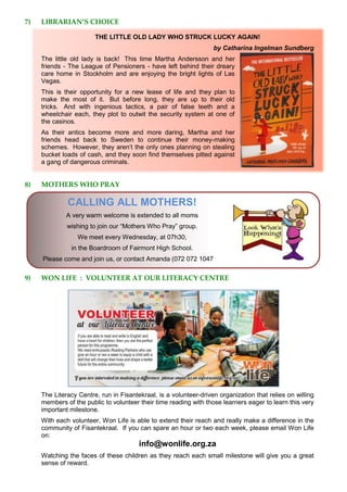 7) LIBRARIAN’S CHOICE
THE LITTLE OLD LADY WHO STRUCK LUCKY AGAIN!
by Catharina Ingelman Sundberg
The little old lady is back! This time Martha Andersson and her
friends - The League of Pensioners - have left behind their dreary
care home in Stockholm and are enjoying the bright lights of Las
Vegas.
This is their opportunity for a new lease of life and they plan to
make the most of it. But before long, they are up to their old
tricks. And with ingenious tactics, a pair of false teeth and a
wheelchair each, they plot to outwit the security system at one of
the casinos.
As their antics become more and more daring, Martha and her
friends head back to Sweden to continue their money-making
schemes. However, they aren’t the only ones planning on stealing
bucket loads of cash, and they soon find themselves pitted against
a gang of dangerous criminals.
8) MOTHERS WHO PRAY
CALLING ALL MOTHERS!
A very warm welcome is extended to all moms
wishing to join our “Mothers Who Pray” group.
We meet every Wednesday, at 07h30,
in the Boardroom of Fairmont High School.
Please come and join us, or contact Amanda (072 072 1047
9) WON LIFE : VOLUNTEER AT OUR LITERACY CENTRE
The Literacy Centre, run in Fisantekraal, is a volunteer-driven organization that relies on willing
members of the public to volunteer their time reading with those learners eager to learn this very
important milestone.
With each volunteer, Won Life is able to extend their reach and really make a difference in the
community of Fisantekraal. If you can spare an hour or two each week, please email Won Life
on:
info@wonlife.org.za
Watching the faces of these children as they reach each small milestone will give you a great
sense of reward.
 