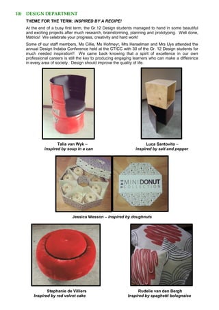 10) DESIGN DEPARTMENT
THEME FOR THE TERM: INSPIRED BY A RECIPE!
At the end of a busy first term, the Gr.12 Design students managed to hand in some beautiful
and exciting projects after much research, brainstorming, planning and prototyping. Well done,
Matrics! We celebrate your progress, creativity and hard work!
Some of our staff members, Ms Cillie, Ms Hofmeyr, Mrs Herselman and Mrs Uys attended the
annual Design Indaba Conference held at the CTICC with 30 of the Gr. 12 Design students for
much needed inspiration!! We came back knowing that a spirit of excellence in our own
professional careers is still the key to producing engaging learners who can make a difference
in every area of society. Design should improve the quality of life.
Talia van Wyk – Luca Santovito –
inspired by soup in a can inspired by salt and pepper
Jessica Wesson – Inspired by doughnuts
Stephanie de Villiers Rudelie van den Bergh
Inspired by red velvet cake Inspired by spaghetti bolognaise
 