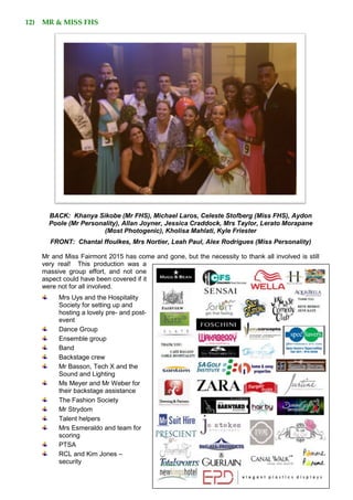 12) MR & MISS FHS
BACK: Khanya Sikobe (Mr FHS), Michael Laros, Celeste Stofberg (Miss FHS), Aydon
Poole (Mr Personality), Allan Joyner, Jessica Craddock, Mrs Taylor, Lerato Morapane
(Most Photogenic), Kholisa Mahlati, Kyle Friester
FRONT: Chantal ffoulkes, Mrs Nortier, Leah Paul, Alex Rodrigues (Miss Personality)
Mr and Miss Fairmont 2015 has come and gone, but the necessity to thank all involved is still
very real! This production was a
massive group effort, and not one
aspect could have been covered if it
were not for all involved.
Mrs Uys and the Hospitality
Society for setting up and
hosting a lovely pre- and post-
event
Dance Group
Ensemble group
Band
Backstage crew
Mr Basson, Tech X and the
Sound and Lighting
Ms Meyer and Mr Weber for
their backstage assistance
The Fashion Society
Mr Strydom
Talent helpers
Mrs Esmeraldo and team for
scoring
PTSA
RCL and Kim Jones –
security
 