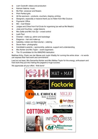 Liam Cockraft: videos and production
Kelman Hakime: music
Ms Piek: voiceover and flowers
Pitch Perfect girls
All the sponsors – products, vouchers, draping, printing
Designers, especially a massive thank you to Helen from Mia Couture
Payments’ Office
MC – Carl Weber
Judges and Chloe from Full Circle for organising (as well as Ms Mealor)
Josie and Courtney – judge liaisons
Mrs Gallie and Mrs Van Zyl – crowd control
Leah Paul
Chantal – make-up, admin and backstage
Elegance – hair and make-up
Isabellas, Libstar and Steri-stumpi – catering
Devan New - photography
Candidate’s parents – sponsorship, patience, support and understanding
Mrs Nortier and Mrs Taylor – event organisers
The 10 candidates for the AMAZING dedication
Matthew Kirby, Paolo van der Merwe and Justin Waddy for running the entire show - no words
can express their hard work and commitment!
Last but not least, Mrs Samantha Nortier and Mrs Mellisa Taylor for the energy, enthusiasm and
hard work they put into making this pageant a huge success.
We appreciate all your effort. Well done!
 