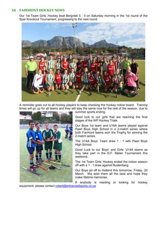 14) FAIRMONT HOCKEY NEWS
Our 1st Team Girls’ Hockey beat Bergvliet 5 : 0 on Saturday morning in the 1st round of the
Spar Knockout Tournament, progressing to the next round.
A reminder goes out to all hockey players to keep checking the hockey notice board. Training
times will go up for all teams and they will stay the same now for the rest of the season, due to
summer sports ending.
Good luck to our girls that are reaching the final
stages of the WP Hockey Trials.
Our Boys 1st team and U16A teams played against
Paarl Boys High School in a 2-match series where
both Fairmont teams won the Trophy for winning the
2-match series.
The U14A Boys’ Team drew 1 : 1 with Paarl Boys
High School.
Good Luck to our Boys’ and Girls’ U14A teams as
they take part in the D.F. Malan Tournament this
weekend.
The 1st Team Girls’ Hockey ended the indoor season
off with a 1 : 1 draw against Rustenberg.
Our Boys jet off to Holland this tomorrow, Friday, 20
March. We wish them all the best and hope they
make lifetime memories.
If anybody is needing or looking for hockey
equipment, please contact robert@enhancedsports.co.za
 