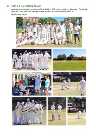 15) U14A & U15A CRICKET TEAMS
Attached are some pictures taken of the U14A vs 15A cricket match on Saturday. The U15A
team won the match, and have yet to lose a match since the beginning of 2014.
Good cricket, boys!
 