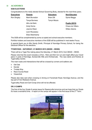 1) ACADEMICS
SGB ELECTIONS
Congratulations to the newly elected School Governing Body, elected for the next three years.
Executives Parents Educators Non-Educator
Ron Dingley Mark Brunsdon Brian Dill Sylvia Maggs
Tanya Burness Tarryn Moore
Altru de Klerk Pupils (2015)
Andy Horne Chace de Villiers
Joanne Olsen Willan Adonis
Leon Rousseau
Elias Steenkamp
The SGB will be complimented by some co-opted and school executive members.
Portfolio holders and executive members of the SGB will be published in next weeks Focus.
A special thank you to Mrs Sandy Smith, Principal of Kenridge Primary School, for being the
Electoral Officer for the elections.
TYGER RUN – SATURDAY, 21 MARCH 2015 (06H00 – 09H00)
There will be a Tyger Run taking place this Saturday, 21 March 2015, from 06h00 – 09h00.
Please note that this event includes a 21km, 10km and 5km fun run and might affect your travel
plans in parts of Kenridge, Durbanville Hills and D'Urbanvale. The race starts and finishes at
Tygervalley Centre.
The main roads and intersections that will be crossed by runners and walkers are:
 Old Oak
 Kendal
 Tindale Way
 Race Course Road
 Vissershok
Please also take care when crossing or driving on Franshoek Road, Kenridge Avenue, and the
top part of Van Riebeeck Avenue.
Tygervalley Road and Carl Cronje drive will not be affected.
GR. 8 CAMPS
The first of the four Grade 8 camps leave for Rawsonville tomorrow and we hope that our Grade
8’s have a wonderful time. A report on the camps will appear in the first issue of the 2nd
Term.
 