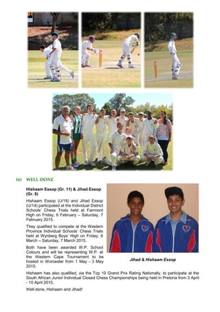 16) WELL DONE
Hishaam Essop (Gr. 11) & Jihad Essop
(Gr. 8)
Hishaam Essop (U/18) and Jihad Essop
(U/14) participated at the Individual District
Schools’ Chess Trials held at Fairmont
High on Friday, 6 February – Saturday, 7
February 2015.
They qualified to compete at the Western
Province Individual Schools’ Chess Trials
held at Wynberg Boys’ High on Friday, 6
March – Saturday, 7 March 2015.
Both have been awarded W.P. School
Colours and will be representing W.P. at
the Western Cape Tournament to be
hosted in Worcester from 1 May - 3 May
2015.
Hishaam has also qualified, via the Top 10 Grand Prix Rating Nationally, to participate at the
South African Junior Individual Closed Chess Championships being held in Pretoria from 3 April
- 10 April 2015.
Well done, Hishaam and Jihad!
Jihad & Hishaam Essop
 