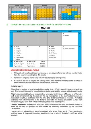 October (7 Days) November December
Su Mo Tu We Th Fr Sa Su Mo Tu We Th Fr Sa Su Mo Tu We Th Fr Sa
1 2 3 1 2 3 4 5 6 7 1 2 3 4 5
4 5 6 7 8 9 10 8 9 10 11 12 13 14 6 7 8 9 10 11 12
11 12 13 14 15 16 17 15 16 17 18 19 20 21 13 14 15 16 17 18 19
18 19 20 21 22 23 24 22 23 24 25 26 27 28 20 21 22 23 24 25 26
25 26 27 28 29 30 31 29 30 27 28 29 30 31
3) IMPORTANT NOTICE : TEST CALENDAR UNTIL END OF 1ST
TERM
MARCH
MONDAY TUESDAY WEDNESDAY THURSDAY FRIDAY
20 21
10 – Maths
22 23 TEST 24 25 26 TEST 27 28
8 – Camp 8 – Camp 10 – Geog. Excursion
9 – English 9 – Maths
10 – Phy. Sci. 10 – IT Theory
11 – Camp 11 – Camp
12 – Geo / Music/ 12 – Phy. Sci.
Design
29 30 PRE-EXAM 31 PRE-EXAM 1 April
Gr. 8 – 12 English Gr. 8 – 12 Afr. SCHOOL
Paper 3 (June) Paper 3 (June) CLOSES
URGENT NOTICE FOR ALL PUPILS
 NO pupils will be allowed to go home early on any day or after a test without a written letter
from the parent requesting this. No emails!
 Permission for going home early will only be allowed for emergencies.
 If a pupil is too sick to stay for the full day after a test, then they must not come to school to
write, but must provide the school with a medical certificate.
PLEASE NOTE!
All pupils are required to be at school at the regular time - 07h55 - even if they are not writing a
test. This time will be used for consolidation or tasks organized by various subject departments.
All parents are asked to please be aware that when your child misses a Monday or a Thursday
test, a relevant chemist slip (the date on the slip must pertain to the pupil’s absenteeism and
medication bought), a certificate from the clinic or a doctor’s certificate is required. A medical
certificate from either the clinic or the doctor is applicable for missing any exam. A note from
you excusing your child from school for the days missed is also required.
Grade 9 and Matric pupils must produce a doctor’s certificate for tests and exams missed as
these are the two exit phases and their marks are externally moderated by the Education
Department.
Learners are not allowed to go home immediately after a test if they are ill. They have to stay
until first break. If they are ill, then they should not come to school. A doctor’s certificate will be
required.
 