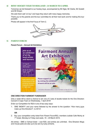 4) BOYS’ HOCKEY TOUR TO HOLLAND – 21 MARCH TO 2 APRIL
Tomorrow we bid farewell to our hockey boys, accompanied by Mr Elgie, Mr Clarke, Mr Goslett
and Mr Dreyer.
We wish them well ‘on tour’ and hope they return with many happy memories.
Thank you to the parents and the tour committee for all their hard work and for making this tour
possible.
Photos will appear in the first Focus of Term 2.
5) PARENT FORUM
Parent Forum – Annual Art Exhibition
ONE DIRECTION FAIRMONT FUNDRAISER
Only a week left to stand a chance to win one of 3 sets of double tickets for the One Direction
Concert in Cape Town on Wednesday, 1 April 2015!
Enter our Competition for R20 in one of two easy ways:
1. SMS ‘MONTY’ and your name followed by the answer to the question: ‘How many guys
make up One Direction?’, to 40131
OR
2. Buy your competition entry ticket from Parent Forum/RCL members outside Cafe Monty at
1st
break, Monday to Friday next week, 16 – 20 March 2015.
All entries - SMS or School ticket – cost R20, and entries are unlimited. One Direction Mugs
and mouse pads are also up to be won by lucky entrants.
 