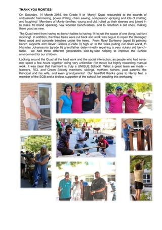 THANK YOU MONTIES
On Saturday, 14 March 2015, the Grade 9 or ‘Monty’ Quad resounded to the sounds of
enthusiastic hammering, power drilling, chain sawing, compressor spraying and lots of chatting
and laughing! Members of Monty families, young and old, rolled up their sleeves and joined in
to make 10 brand spanking new wooden bench-tables, and to refurbish 4 old ones, making
them good as new.
The Quad went from having no bench-tables to having 14 in just the space of one (long, but fun)
morning! In addition, the three trees were cut back and work was begun to repair the damaged
fixed wood and concrete benches under the trees. From Roxy Dunleavy (aged 8) painting
bench supports and Devon Gdanis (Grade 9) high up in the trees pulling out dead wood, to
Nicholas Johansson’s (grade 8) grandfather determinedly repairing a very rickety old bench-
table, we had three different generations side-by-side helping to improve the School
environment for our children.
Looking around the Quad at the hard work and the social interaction, as people who had never
met spent a few hours together doing very unfamiliar (for most) but highly rewarding manual
work, it was clear that Fairmont is truly a UNIQUE School! What a great team we made –
learners, RCL and Green Society members, siblings, mothers, fathers, past parents, the
Principal and his wife, and even grandparents! Our heartfelt thanks goes to Henry Nel, a
member of the SGB and a tireless supporter of the school, for enabling this workparty.
 