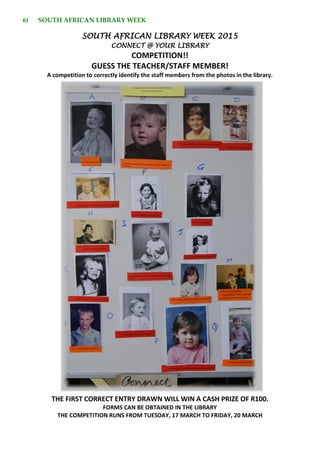 6) SOUTH AFRICAN LIBRARY WEEK
SOUTH AFRICAN LIBRARY WEEK 2015
CONNECT @ YOUR LIBRARY
COMPETITION!!
GUESS THE TEACHER/STAFF MEMBER!
A competition to correctly identify the staff members from the photos in the library.
THE FIRST CORRECT ENTRY DRAWN WILL WIN A CASH PRIZE OF R100.
FORMS CAN BE OBTAINED IN THE LIBRARY
THE COMPETITION RUNS FROM TUESDAY, 17 MARCH TO FRIDAY, 20 MARCH
 
