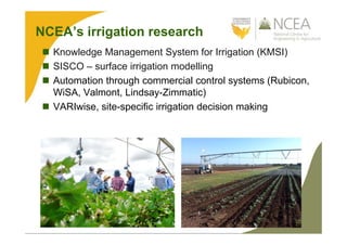NCEA’s irrigation research
 Knowledge Management System for Irrigation (KMSI)
 SISCO – surface irrigation modelling
 Automation through commercial control systems (Rubicon,
WiSA, Valmont, Lindsay-Zimmatic)
 VARIwise, site-specific irrigation decision making
 