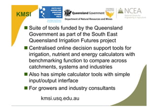 KMSI
 Suite of tools funded by the Queensland
Government as part of the South East
Queensland Irrigation Futures project
 Centralised online decision support tools for
irrigation, nutrient and energy calculators with
benchmarking function to compare across
catchments, systems and industries
 Also has simple calculator tools with simple
input/output interface
 For growers and industry consultants
kmsi.usq.edu.au
 
